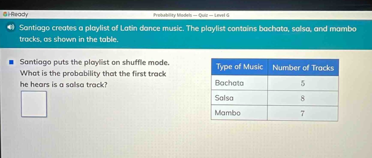 santiago creates a playlist of latin dance music. the playlist contains bachata, salsa, and mambo tracks, as shown in the table. santiago puts the playlist on shuffle mode. what is the probability that the first track he hears is a salsa track? type of music number of tracks bachata 5 salsa 8 mambo 7