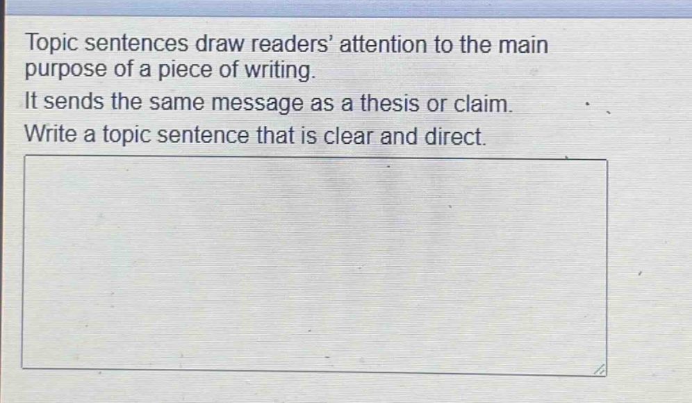topic sentences draw readers’ attention to the main purpose of a piece of writing. it sends the same message as a thesis or claim. write a topic sentence that is clear and direct.