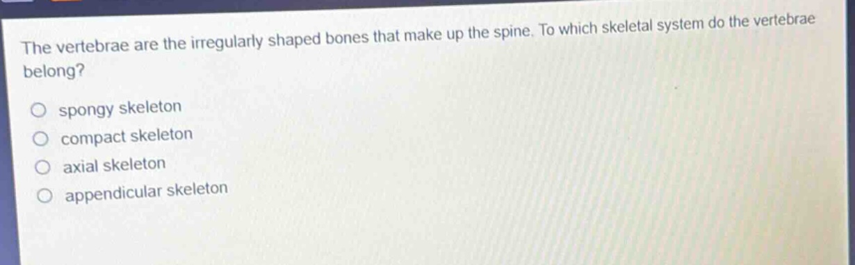 the vertebrae are the irregularly shaped bones that make up the spine. to which skeletal system do the vertebrae belong?\nspongy skeleton\ncompact skeleton\naxial skeleton\nappendicular skeleton