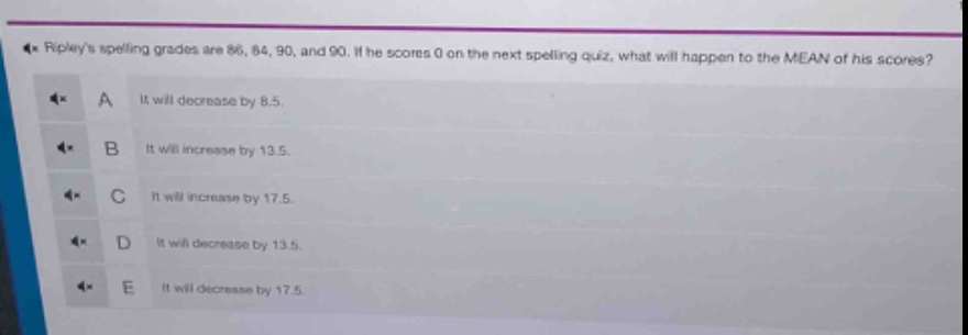 ripleys spelling grades are 86, 84, 90, and 90. if he scores 0 on the next spelling quiz, what will happen to the mean of his scores? a it will decrease by 8.5. b it will increase by 13.5. c it will increase by 17.5. d it will decrease by 13.5. e it will decrease by 17.5.