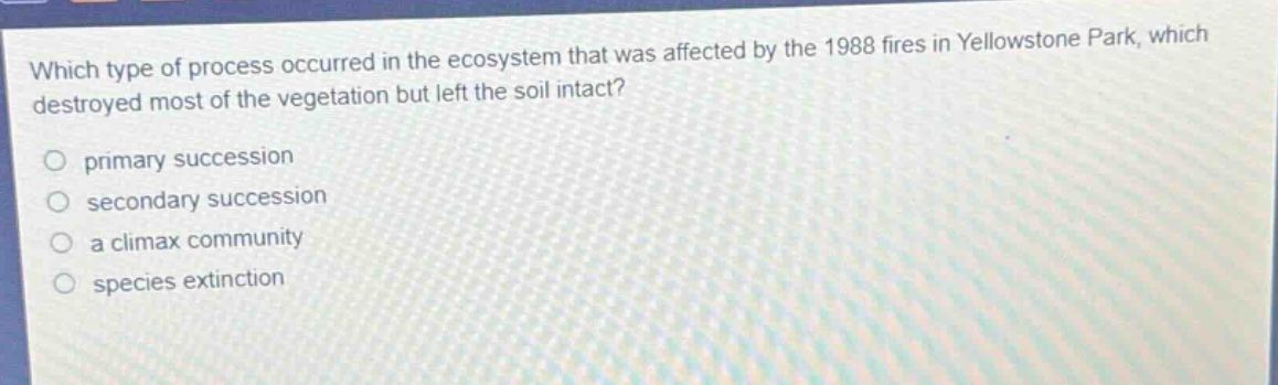 which type of process occurred in the ecosystem that was affected by the 1988 fires in yellowstone park, which destroyed most of the vegetation but left the soil intact?\nprimary succession\nsecondary succession\na climax community\nspecies extinction