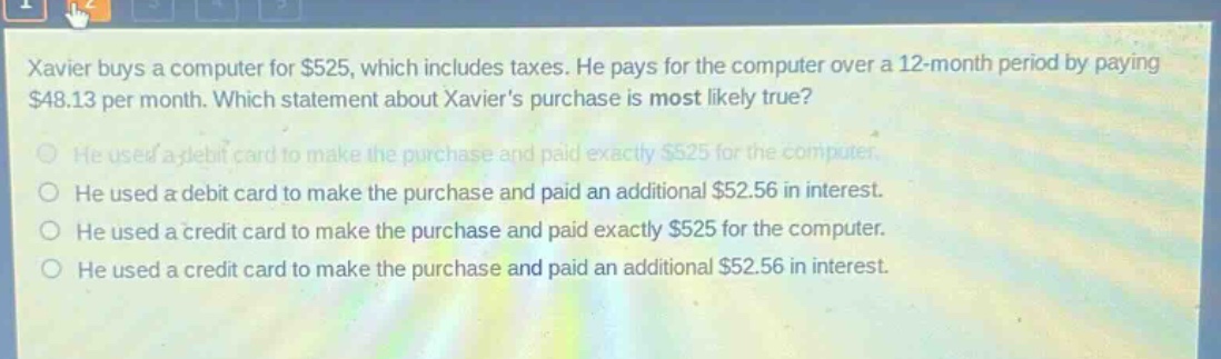 xavier buys a computer for $525, which includes taxes. he pays for the computer over a 12 - month period by paying $48.13 per month. which statement about xaviers purchase is most likely true? he used a debit card to make the purchase and paid exactly $525 for the computer. he used a debit card to make the purchase and paid an additional $52.56 in interest. he used a credit card to make the purchase and paid exactly $525 for the computer. he used a credit card to make the purchase and paid an additional $52.56 in interest.