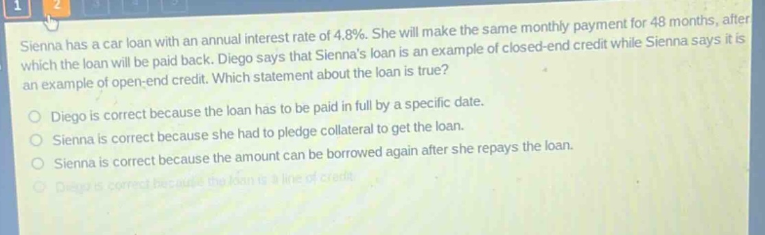 sienna has a car loan with an annual interest rate of 4.8%. she will make the same monthly payment for 48 months, after which the loan will be paid back. diego says that siennas loan is an example of closed - end credit while sienna says it is an example of open - end credit. which statement about the loan is true? diego is correct because the loan has to be paid in full by a specific date. sienna is correct because she had to pledge collateral to get the loan. sienna is correct because the amount can be borrowed again after she repays the loan. diego is correct because the loan is a line of credit.