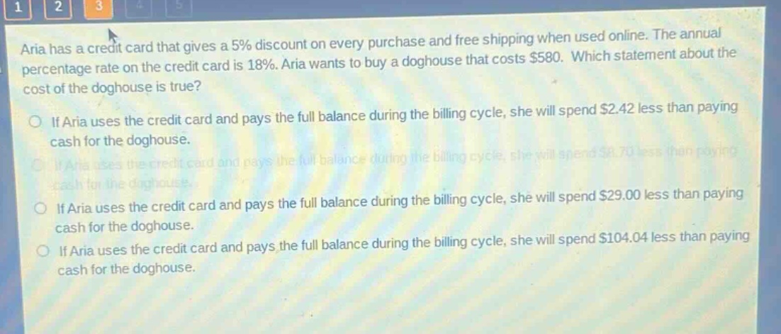 aria has a credit card that gives a 5% discount on every purchase and free shipping when used online. the annual percentage rate on the credit card is 18%. aria wants to buy a doghouse that costs $580. which statement about the cost of the doghouse is true? if aria uses the credit card and pays the full balance during the billing cycle, she will spend $2.42 less than paying cash for the doghouse. if aria uses the credit card and pays the full balance during the billing cycle, she will spend $8.70 less than paying cash for the doghouse. if aria uses the credit card and pays the full balance during the billing cycle, she will spend $29.00 less than paying cash for the doghouse. if aria uses the credit card and pays the full balance during the billing cycle, she will spend $104.04 less than paying cash for the doghouse.