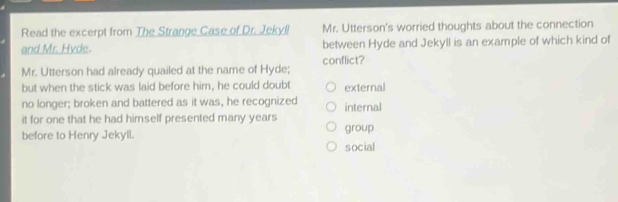 read the excerpt from the strange case of dr. jekyll and mr. hyde. mr. utterson had already quailed at the name of hyde; but when the stick was laid before him, he could doubt no longer; broken and battered as it was, he recognized it for one that he had himself presented many years before to henry jekyll. mr. uttersons worried thoughts about the connection between hyde and jekyll is an example of which kind of conflict? external internal group social