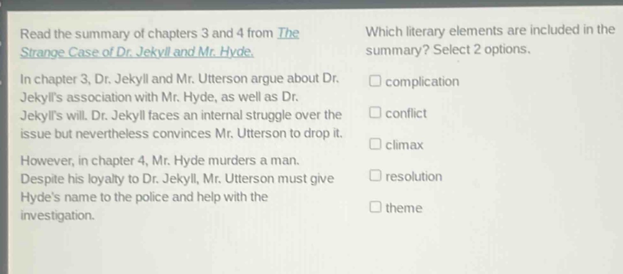 read the summary of chapters 3 and 4 from the strange case of dr. jekyll and mr. hyde. in chapter 3, dr. jekyll and mr. utterson argue about dr. jekylls association with mr. hyde, as well as dr. jekylls will. dr. jekyll faces an internal struggle over the issue but nevertheless convinces mr. utterson to drop it. however, in chapter 4, mr. hyde murders a man. despite his loyalty to dr. jekyll, mr. utterson must give hydes name to the police and help with the investigation. which literary elements are included in the summary? select 2 options. complication conflict climax resolution theme
