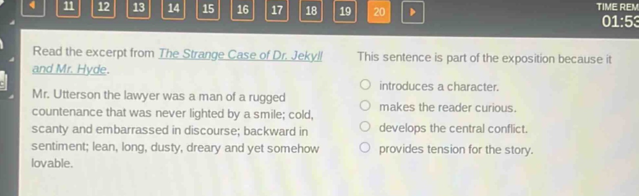 read the excerpt from the strange case of dr. jekyll and mr. hyde. mr. utterson the lawyer was a man of a rugged countenance that was never lighted by a smile; cold, scanty and embarrassed in discourse; backward in sentiment; lean, long, dusty, dreary and yet somehow lovable. this sentence is part of the exposition because it introduces a character. makes the reader curious. develops the central conflict. provides tension for the story.