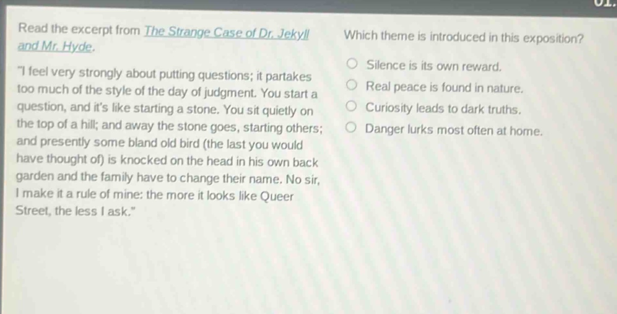 read the excerpt from the strange case of dr. jekyll and mr. hyde. \i feel very strongly about putting questions; it partakes too much of the style of the day of judgment. you start a question, and its like starting a stone. you sit quietly on the top of a hill; and away the stone goes, starting others; and presently some bland old bird (the last you would have thought of) is knocked on the head in his own back garden and the family have to change their name. no sir, i make it a rule of mine: the more it looks like queer street, the less i ask.\ which theme is introduced in this exposition? silence is its own reward. real peace is found in nature. curiosity leads to dark truths. danger lurks most often at home.