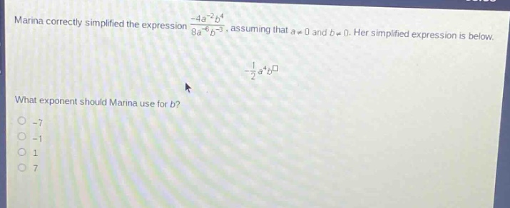 marina correctly simplified the expression $\frac{-4a^{-2}b^{4}}{8a^{-6}b^{-3}}$, assuming that $a\neq0$ and $b\neq0$. her simplified expression is below. $-\frac{1}{2}a^{4}b^{square}$ what exponent should marina use for $b$? -7 -1 1 7