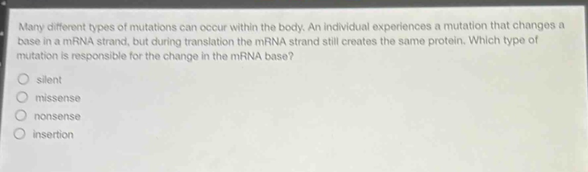 many different types of mutations can occur within the body. an individual experiences a mutation that changes a base in a mrna strand, but during translation the mrna strand still creates the same protein. which type of mutation is responsible for the change in the mrna base?\no silent\no missense\no nonsense\no insertion