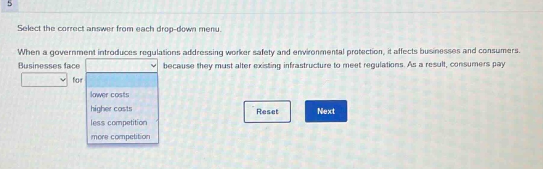 select the correct answer from each drop - down menu. when a government introduces regulations addressing worker safety and environmental protection, it affects businesses and consumers. businesses face because they must alter existing infrastructure to meet regulations. as a result, consumers pay for lower costs higher costs less competition more competition reset next