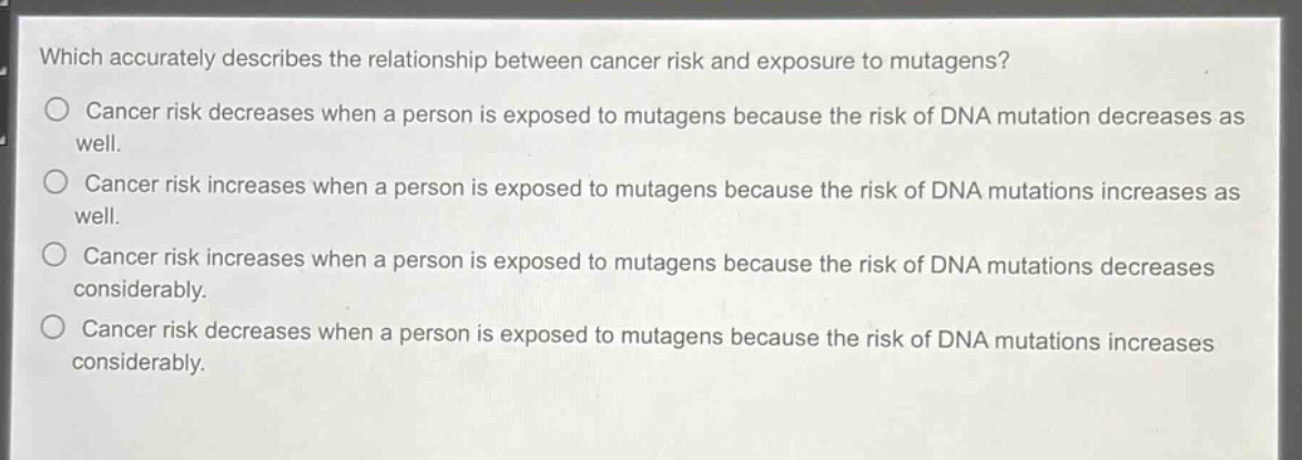 which accurately describes the relationship between cancer risk and exposure to mutagens?\ncancer risk decreases when a person is exposed to mutagens because the risk of dna mutation decreases as well.\ncancer risk increases when a person is exposed to mutagens because the risk of dna mutations increases as well.\ncancer risk increases when a person is exposed to mutagens because the risk of dna mutations decreases considerably.\ncancer risk decreases when a person is exposed to mutagens because the risk of dna mutations increases considerably.