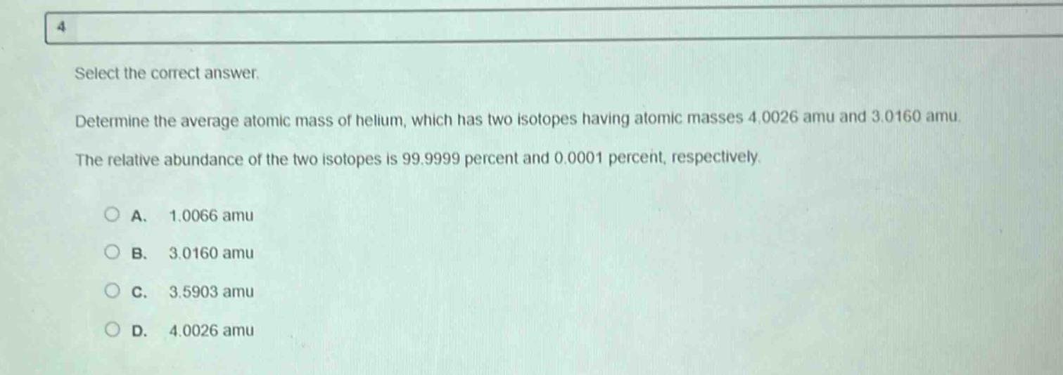 select the correct answer. determine the average atomic mass of helium, which has two isotopes having atomic masses 4.0026 amu and 3.0160 amu. the relative abundance of the two isotopes is 99.9999 percent and 0.0001 percent, respectively. a. 1.0066 amu b. 3.0160 amu c. 3.5903 amu d. 4.0026 amu