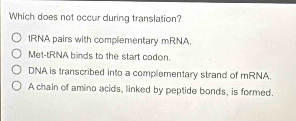 which does not occur during translation?\no trna pairs with complementary mrna.\no met - trna binds to the start codon.\no dna is transcribed into a complementary strand of mrna.\no a chain of amino acids, linked by peptide bonds, is formed.