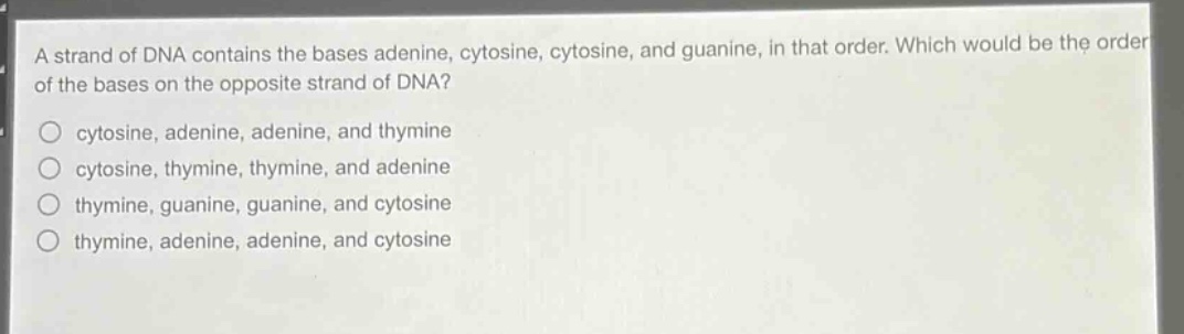 a strand of dna contains the bases adenine, cytosine, cytosine, and guanine, in that order. which would be the order of the bases on the opposite strand of dna?\no cytosine, adenine, adenine, and thymine\no cytosine, thymine, thymine, and adenine\no thymine, guanine, guanine, and cytosine\no thymine, adenine, adenine, and cytosine