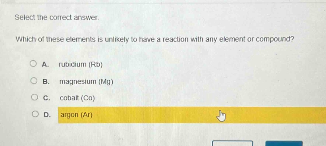 select the correct answer. which of these elements is unlikely to have a reaction with any element or compound? a. rubidium (rb) b. magnesium (mg) c. cobalt (co) d. argon (ar)