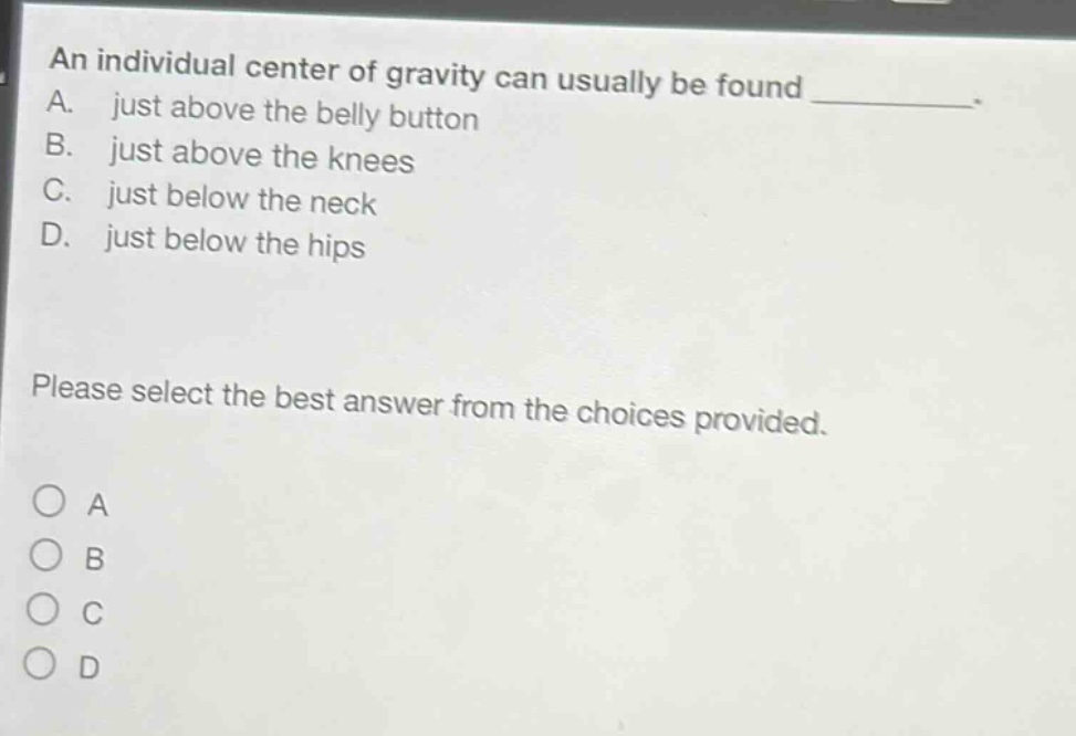 an individual center of gravity can usually be found _. a. just above the belly button b. just above the knees c. just below the neck d. just below the hips please select the best answer from the choices provided. o a o b o c o d