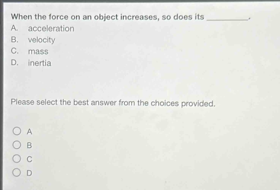 when the force on an object increases, so does its __________. a. acceleration b. velocity c. mass d. inertia please select the best answer from the choices provided. o a o b o c o d