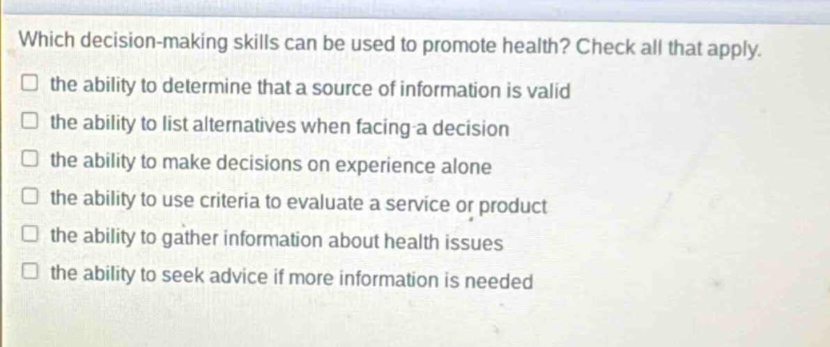 which decision - making skills can be used to promote health? check all that apply. the ability to determine that a source of information is valid the ability to list alternatives when facing a decision the ability to make decisions on experience alone the ability to use criteria to evaluate a service or product the ability to gather information about health issues the ability to seek advice if more information is needed