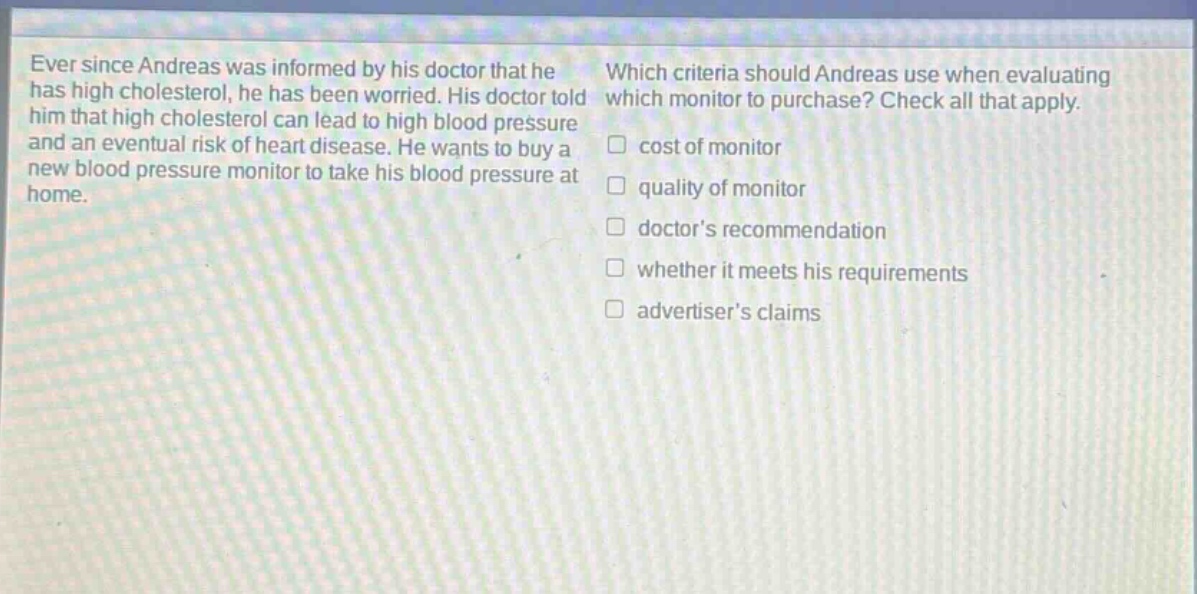 ever since andreas was informed by his doctor that he has high cholesterol, he has been worried. his doctor told him that high cholesterol can lead to high blood pressure and an eventual risk of heart disease. he wants to buy a new blood pressure monitor to take his blood pressure at home. which criteria should andreas use when evaluating which monitor to purchase? check all that apply. cost of monitor quality of monitor doctors recommendation whether it meets his requirements advertisers claims