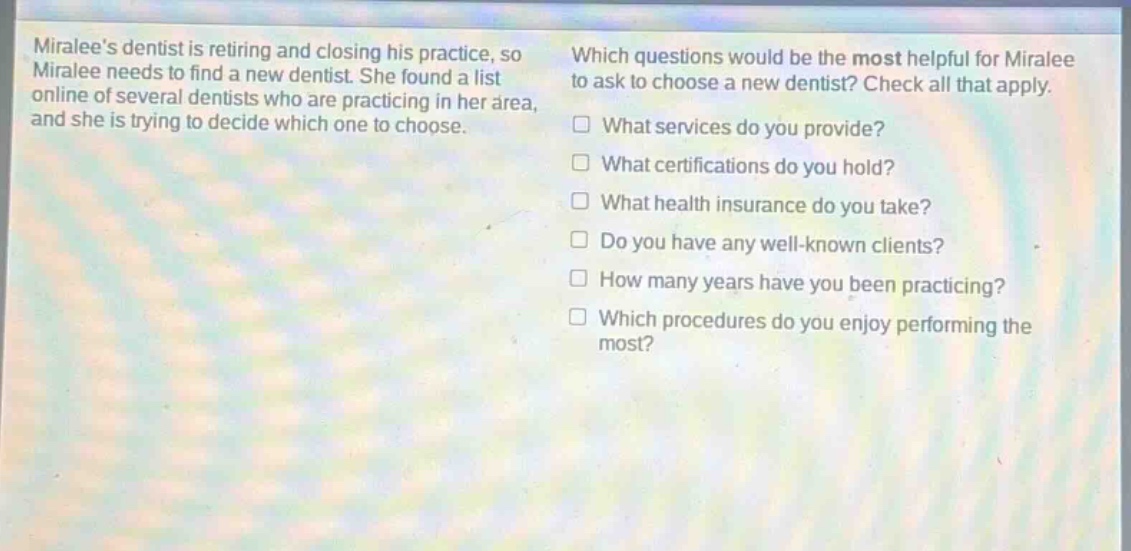 miralees dentist is retiring and closing his practice, so miralee needs to find a new dentist. she found a list online of several dentists who are practicing in her area, and she is trying to decide which one to choose. which questions would be the most helpful for miralee to ask to choose a new dentist? check all that apply. what services do you provide? what certifications do you hold? what health insurance do you take? do you have any well - known clients? how many years have you been practicing? which procedures do you enjoy performing the most?