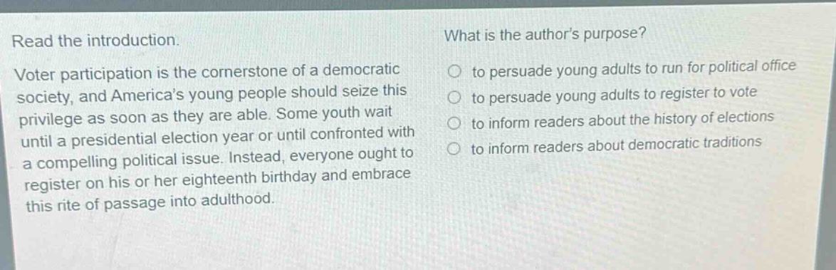 read the introduction. voter participation is the cornerstone of a democratic society, and americas young people should seize this privilege as soon as they are able. some youth wait until a presidential election year or until confronted with a compelling political issue. instead, everyone ought to register on his or her eighteenth birthday and embrace this rite of passage into adulthood. what is the authors purpose? to persuade young adults to run for political office to persuade young adults to register to vote to inform readers about the history of elections to inform readers about democratic traditions