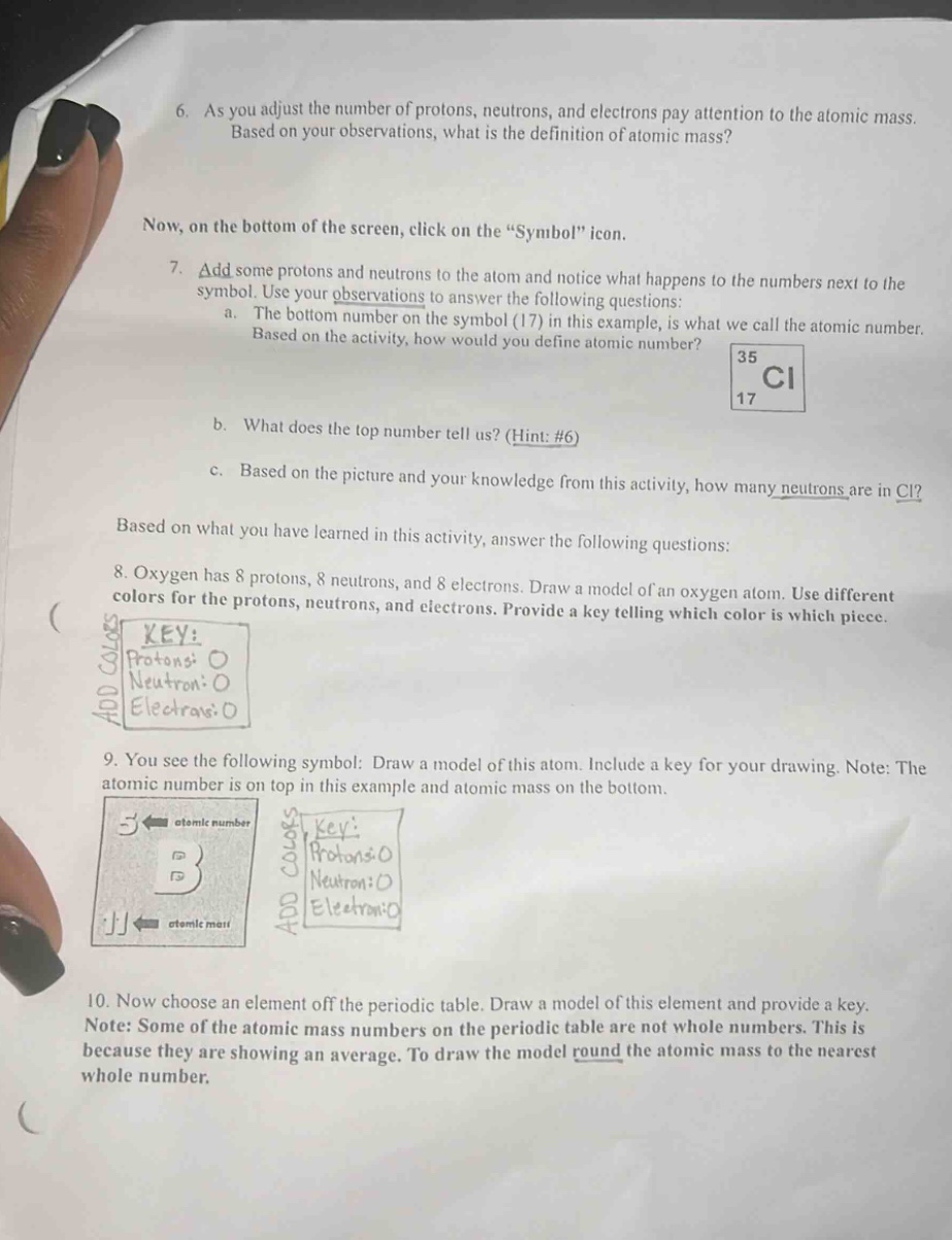 6. as you adjust the number of protons, neutrons, and electrons pay attention to the atomic mass. based on your observations, what is the definition of atomic mass? now, on the bottom of the screen, click on the “symbol” icon. 7. add some protons and neutrons to the atom and notice what happens to the numbers next to the symbol. use your observations to answer the following questions: a. the bottom number on the symbol (17) in this example, is what we call the atomic number. based on the activity, how would you define atomic number? b. what does the top number tell us? (hint: #6) c. based on the picture and your knowledge from this activity, how many neutrons are in cl? based on what you have learned in this activity, answer the following questions: 8. oxygen has 8 protons, 8 neutrons, and 8 electrons. draw a model of an oxygen atom. use different colors for the protons, neutrons, and electrons. provide a key telling which color is which piece. 9. you see the following symbol: draw a model of this atom. include a key for your drawing. note: the atomic number is on top in this example and atomic mass on the bottom. 10. now choose an element off the periodic table. draw a model of this element and provide a key. note: some of the atomic mass numbers on the periodic table are not whole numbers. this is because they are showing an average. to draw the model round the atomic mass to the nearest whole number.