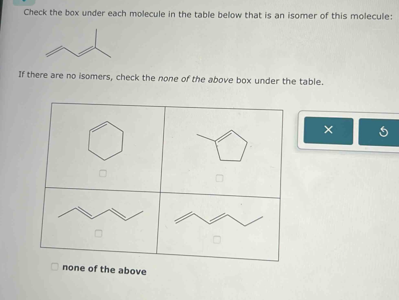 check the box under each molecule in the table below that is an isomer of this molecule: if there are no isomers, check the none of the above box under the table. none of the above