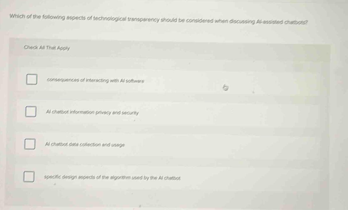 which of the following aspects of technological transparency should be considered when discussing ai - assisted chatbots? check all that apply consequences of interacting with ai software ai chatbot information privacy and security ai chatbot data collection and usage specific design aspects of the algorithm used by the ai chatbot