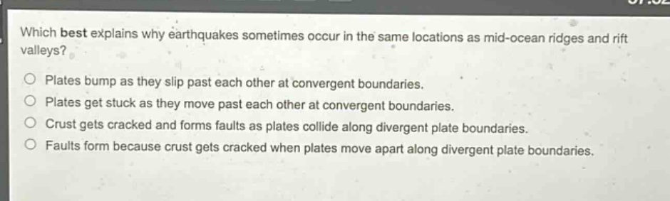 which best explains why earthquakes sometimes occur in the same locations as mid - ocean ridges and rift valleys?\nplates bump as they slip past each other at convergent boundaries.\nplates get stuck as they move past each other at convergent boundaries.\ncrust gets cracked and forms faults as plates collide along divergent plate boundaries.\nfaults form because crust gets cracked when plates move apart along divergent plate boundaries.
