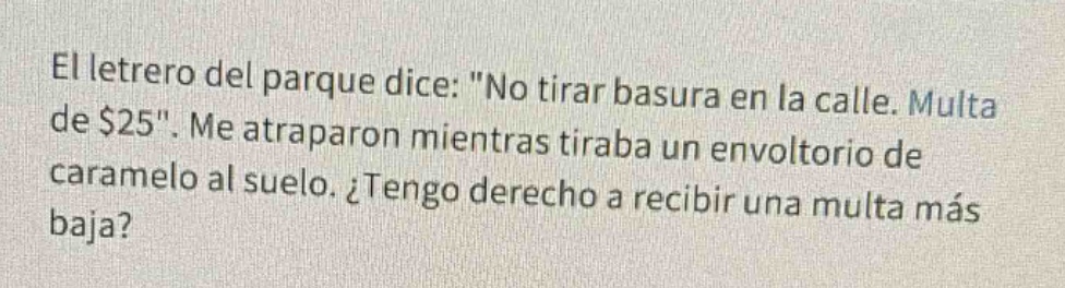 el letrero del parque dice: \no tirar basura en la calle. multa de $25\. me atraparon mientras tiraba un envoltorio de caramelo al suelo. ¿tengo derecho a recibir una multa más baja?