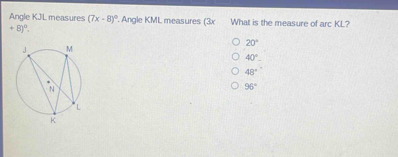 angle kjl measures (7x - 8)°. angle kml measures (3x + 8)°. what is the measure of arc kl? 20° 40° 48° 96°