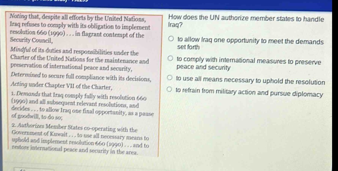 noting that, despite all efforts by the united nations, iraq refuses to comply with its obligation to implement resolution 660 (1990) ... in flagrant contempt of the security council, mindful of its duties and responsibilities under the charter of the united nations for the maintenance and preservation of international peace and security, determined to secure full compliance with its decisions, acting under chapter vii of the charter, 1. demands that iraq comply fully with resolution 660 (1990) and all subsequent relevant resolutions, and decides ... to allow iraq one final opportunity, as a pause of goodwill, to do so; 2. authorizes member states co - operating with the government of kuwait ... to use all necessary means to uphold and implement resolution 660 (1990) ... and to restore international peace and security in the area. how does the un authorize member states to handle iraq? to allow iraq one opportunity to meet the demands set forth to comply with international measures to preserve peace and security to use all means necessary to uphold the resolution to refrain from military action and pursue diplomacy