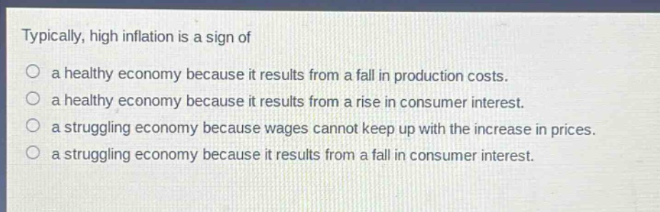 typically, high inflation is a sign of\n a healthy economy because it results from a fall in production costs.\n a healthy economy because it results from a rise in consumer interest.\n a struggling economy because wages cannot keep up with the increase in prices.\n a struggling economy because it results from a fall in consumer interest.