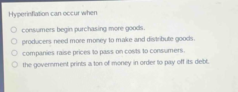hyperinflation can occur when\nconsumers begin purchasing more goods.\nproducers need more money to make and distribute goods.\ncompanies raise prices to pass on costs to consumers.\nthe government prints a ton of money in order to pay off its debt.