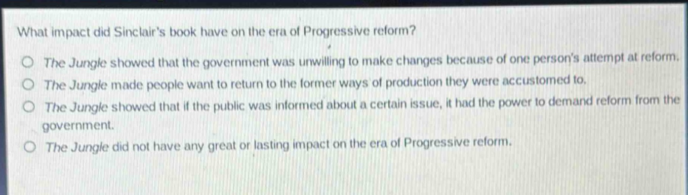what impact did sinclairs book have on the era of progressive reform?\nthe jungle showed that the government was unwilling to make changes because of one persons attempt at reform.\nthe jungle made people want to return to the former ways of production they were accustomed to.\nthe jungle showed that if the public was informed about a certain issue, it had the power to demand reform from the government.\nthe jungle did not have any great or lasting impact on the era of progressive reform.