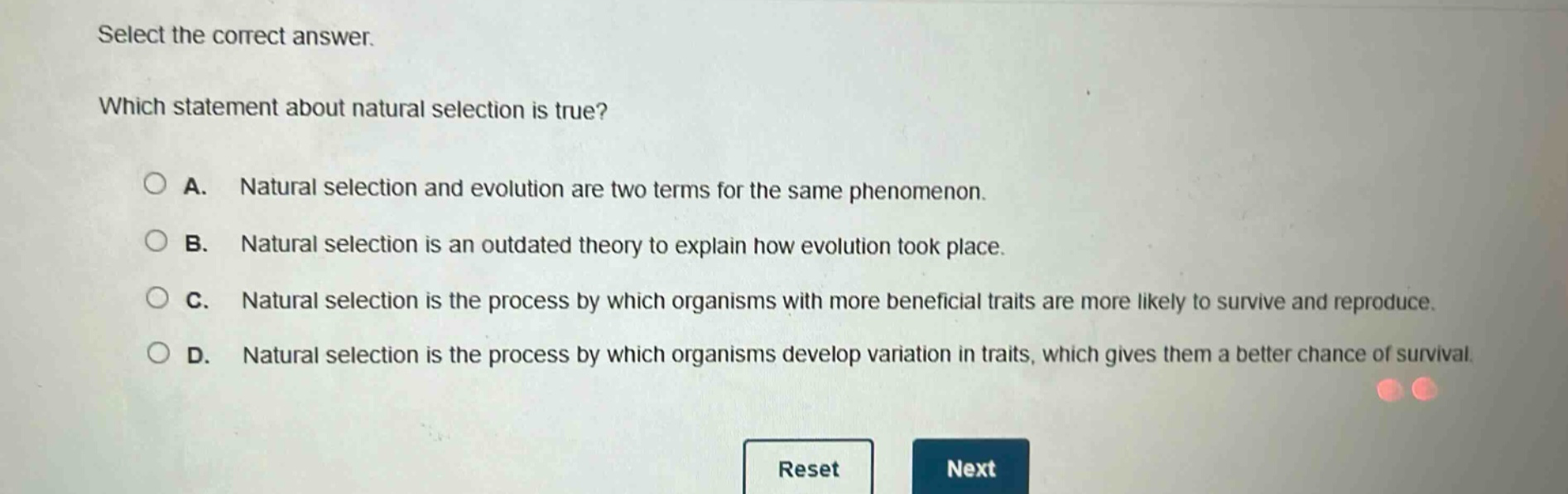 select the correct answer. which statement about natural selection is true? a. natural selection and evolution are two terms for the same phenomenon. b. natural selection is an outdated theory to explain how evolution took place. c. natural selection is the process by which organisms with more beneficial traits are more likely to survive and reproduce. d. natural selection is the process by which organisms develop variation in traits, which gives them a better chance of survival.