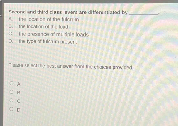 second and third class levers are differentiated by __________. a. the location of the fulcrum b. the location of the load c. the presence of multiple loads d. the type of fulcrum present please select the best answer from the choices provided. o a o b o c o d