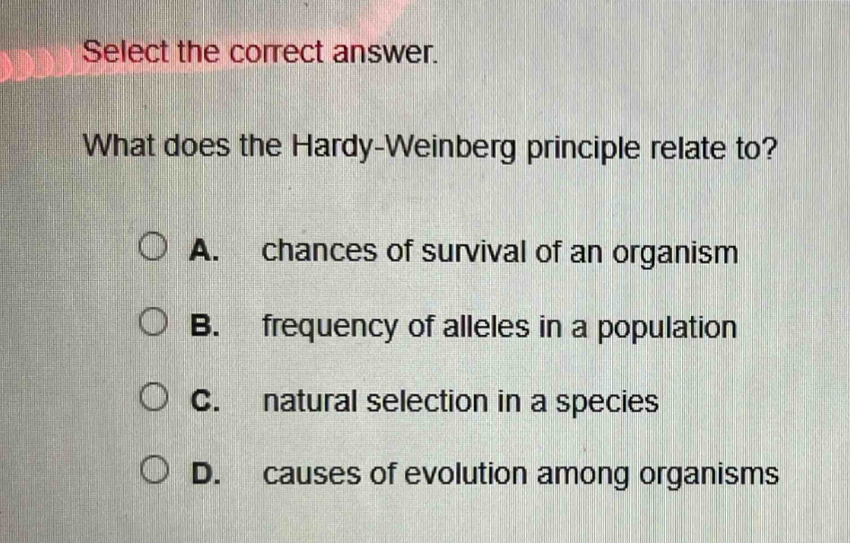 select the correct answer. what does the hardy - weinberg principle relate to? a. chances of survival of an organism b. frequency of alleles in a population c. natural selection in a species d. causes of evolution among organisms