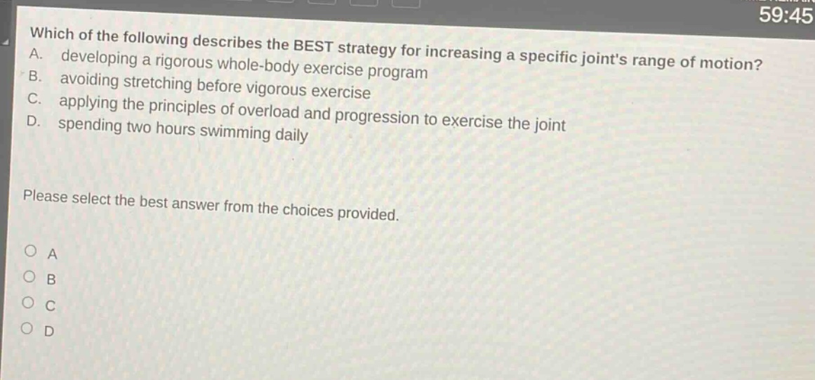 which of the following describes the best strategy for increasing a specific joints range of motion? a. developing a rigorous whole - body exercise program b. avoiding stretching before vigorous exercise c. applying the principles of overload and progression to exercise the joint d. spending two hours swimming daily please select the best answer from the choices provided. o a o b o c o d
