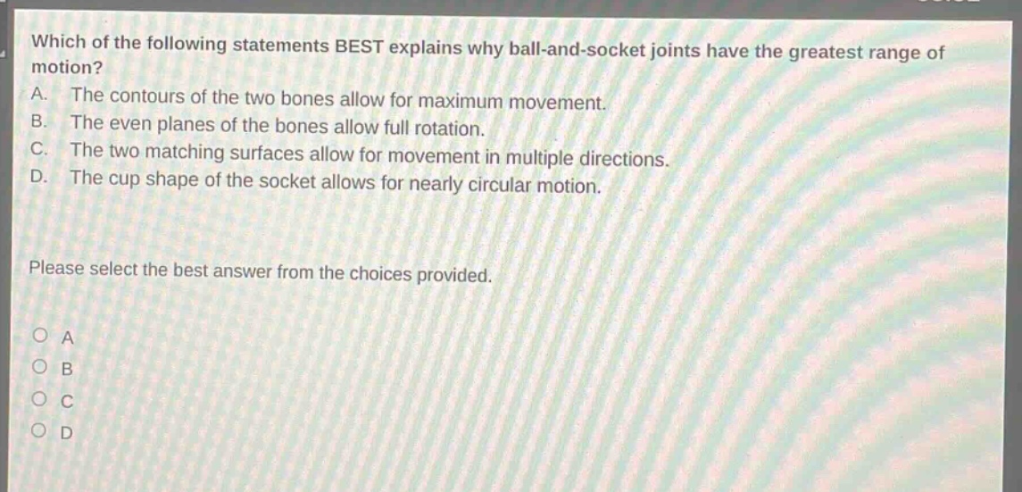 which of the following statements best explains why ball - and - socket joints have the greatest range of motion? a. the contours of the two bones allow for maximum movement. b. the even planes of the bones allow full rotation. c. the two matching surfaces allow for movement in multiple directions. d. the cup shape of the socket allows for nearly circular motion. please select the best answer from the choices provided. o a o b o c o d