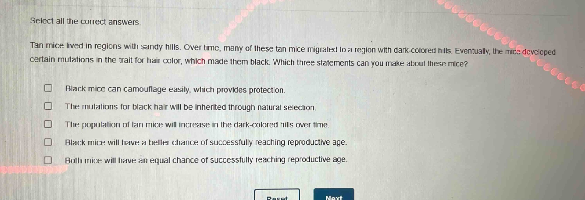 select all the correct answers. tan mice lived in regions with sandy hills. over time, many of these tan mice migrated to a region with dark - colored hills. eventually, the mice developed certain mutations in the trait for hair color, which made them black. which three statements can you make about these mice? black mice can camouflage easily, which provides protection. the mutations for black hair will be inherited through natural selection. the population of tan mice will increase in the dark - colored hills over time. black mice will have a better chance of successfully reaching reproductive age. both mice will have an equal chance of successfully reaching reproductive age.
