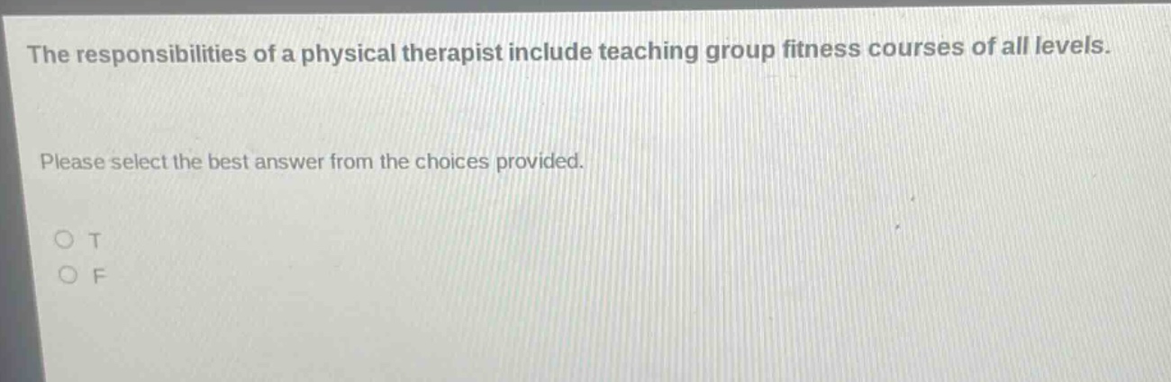 the responsibilities of a physical therapist include teaching group fitness courses of all levels. please select the best answer from the choices provided. o t o f
