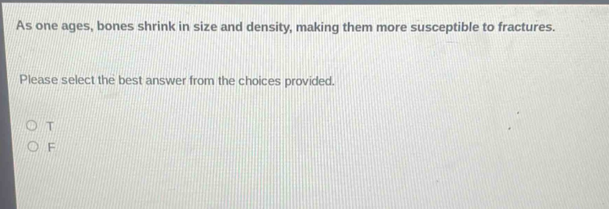 as one ages, bones shrink in size and density, making them more susceptible to fractures. please select the best answer from the choices provided. o t o f