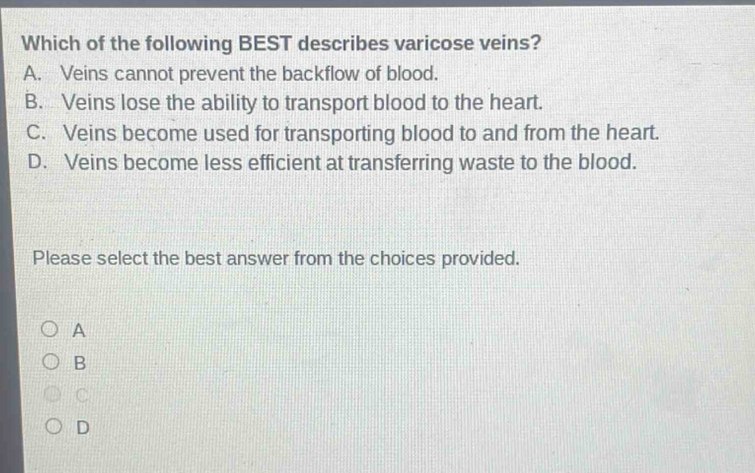 which of the following best describes varicose veins? a. veins cannot prevent the backflow of blood. b. veins lose the ability to transport blood to the heart. c. veins become used for transporting blood to and from the heart. d. veins become less efficient at transferring waste to the blood. please select the best answer from the choices provided. a b c d
