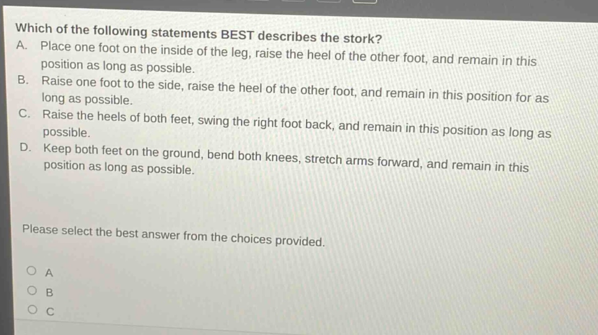 which of the following statements best describes the stork? a. place one foot on the inside of the leg, raise the heel of the other foot, and remain in this position as long as possible. b. raise one foot to the side, raise the heel of the other foot, and remain in this position for as long as possible. c. raise the heels of both feet, swing the right foot back, and remain in this position as long as possible. d. keep both feet on the ground, bend both knees, stretch arms forward, and remain in this position as long as possible. please select the best answer from the choices provided. o a o b o c
