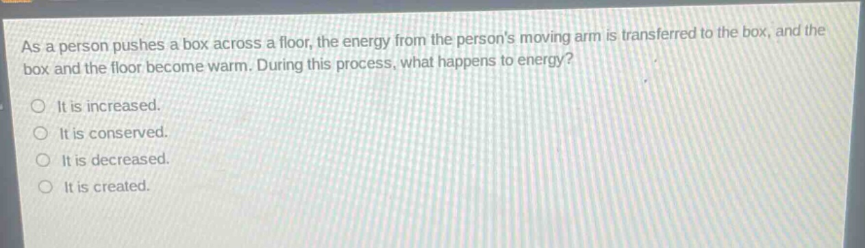 as a person pushes a box across a floor, the energy from the persons moving arm is transferred to the box, and the box and the floor become warm. during this process, what happens to energy? it is increased. it is conserved. it is decreased. it is created.