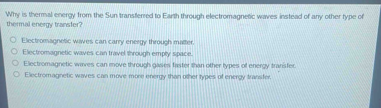 why is thermal energy from the sun transferred to earth through electromagnetic waves instead of any other type of thermal energy transfer?\nelectromagnetic waves can carry energy through matter.\nelectromagnetic waves can travel through empty space.\nelectromagnetic waves can move through gases faster than other types of energy transfer.\nelectromagnetic waves can move more energy than other types of energy transfer.