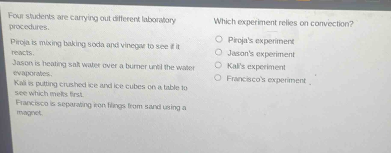 four students are carrying out different laboratory procedures. piroja is mixing baking soda and vinegar to see if it reacts. jason is heating salt water over a burner until the water evaporates. kali is putting crushed ice and ice cubes on a table to see which melts first. francisco is separating iron filings from sand using a magnet. which experiment relies on convection? pirojas experiment jasons experiment kalis experiment franciscos experiment