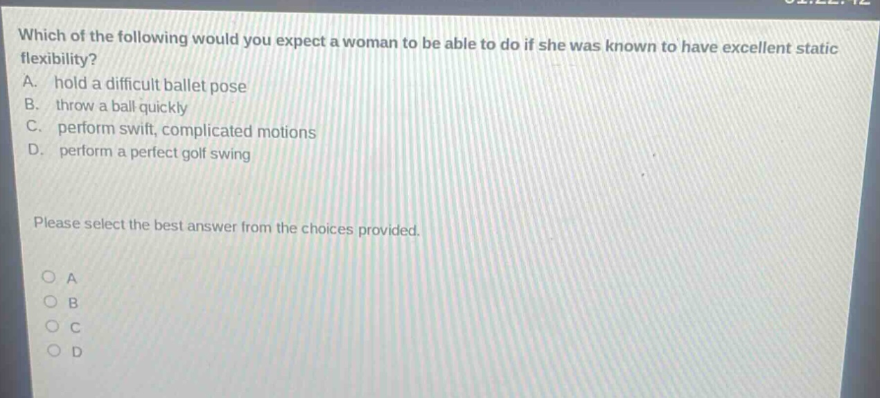 which of the following would you expect a woman to be able to do if she was known to have excellent static flexibility? a. hold a difficult ballet pose b. throw a ball quickly c. perform swift, complicated motions d. perform a perfect golf swing please select the best answer from the choices provided. o a o b o c o d